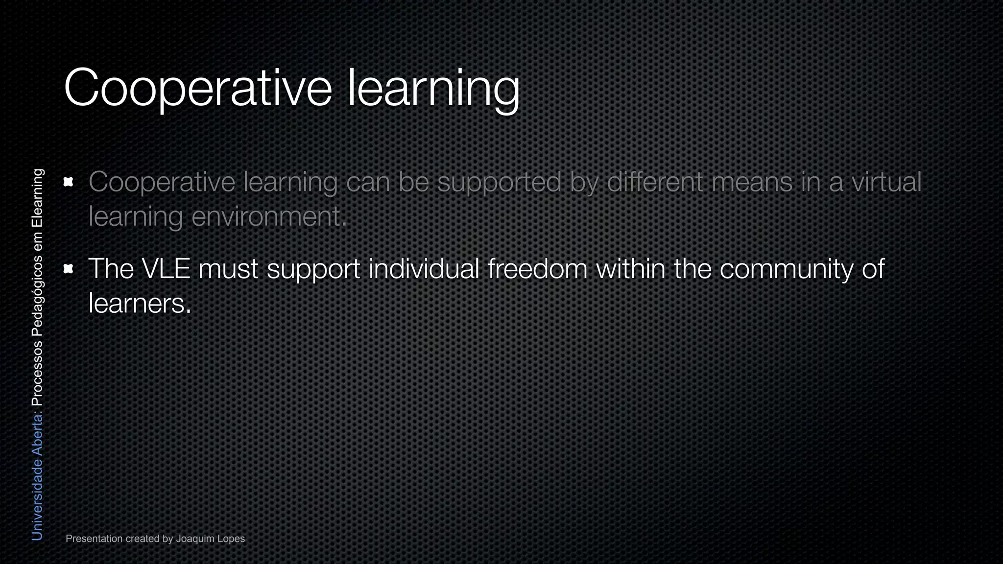 Cooperative learning
                                                              Cooperative learning can be supported by different means in a virtual
Universidade Aberta: Processos Pedagógicos em Elearning




                                                              learning environment.
                                                              The VLE must support individual freedom within the community of
                                                              learners.




                                                          Presentation created by Joaquim Lopes
 