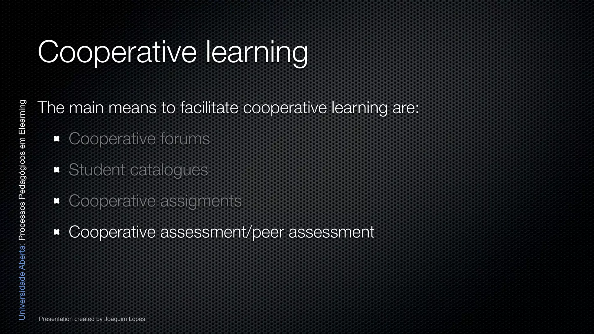 Cooperative learning
                                                          The main means to facilitate cooperative learning are:
Universidade Aberta: Processos Pedagógicos em Elearning




                                                                    Cooperative forums
                                                                    Student catalogues
                                                                    Cooperative assigments
                                                                    Cooperative assessment/peer assessment




                                                          Presentation created by Joaquim Lopes
 