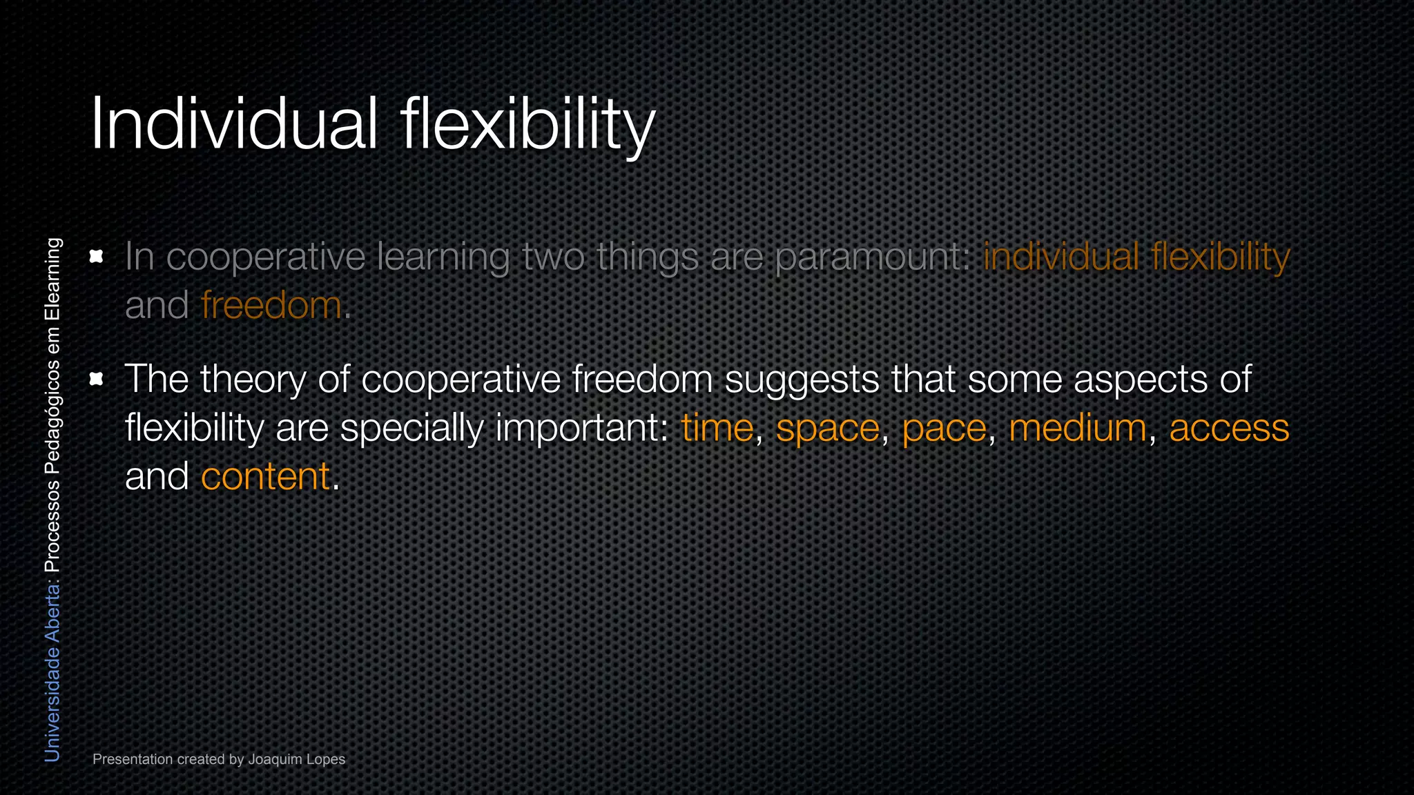 Individual ﬂexibility
                                                              In cooperative learning two things are paramount: individual ﬂexibility
Universidade Aberta: Processos Pedagógicos em Elearning




                                                              and freedom.
                                                              The theory of cooperative freedom suggests that some aspects of
                                                              ﬂexibility are specially important: time, space, pace, medium, access
                                                              and content.




                                                          Presentation created by Joaquim Lopes
 