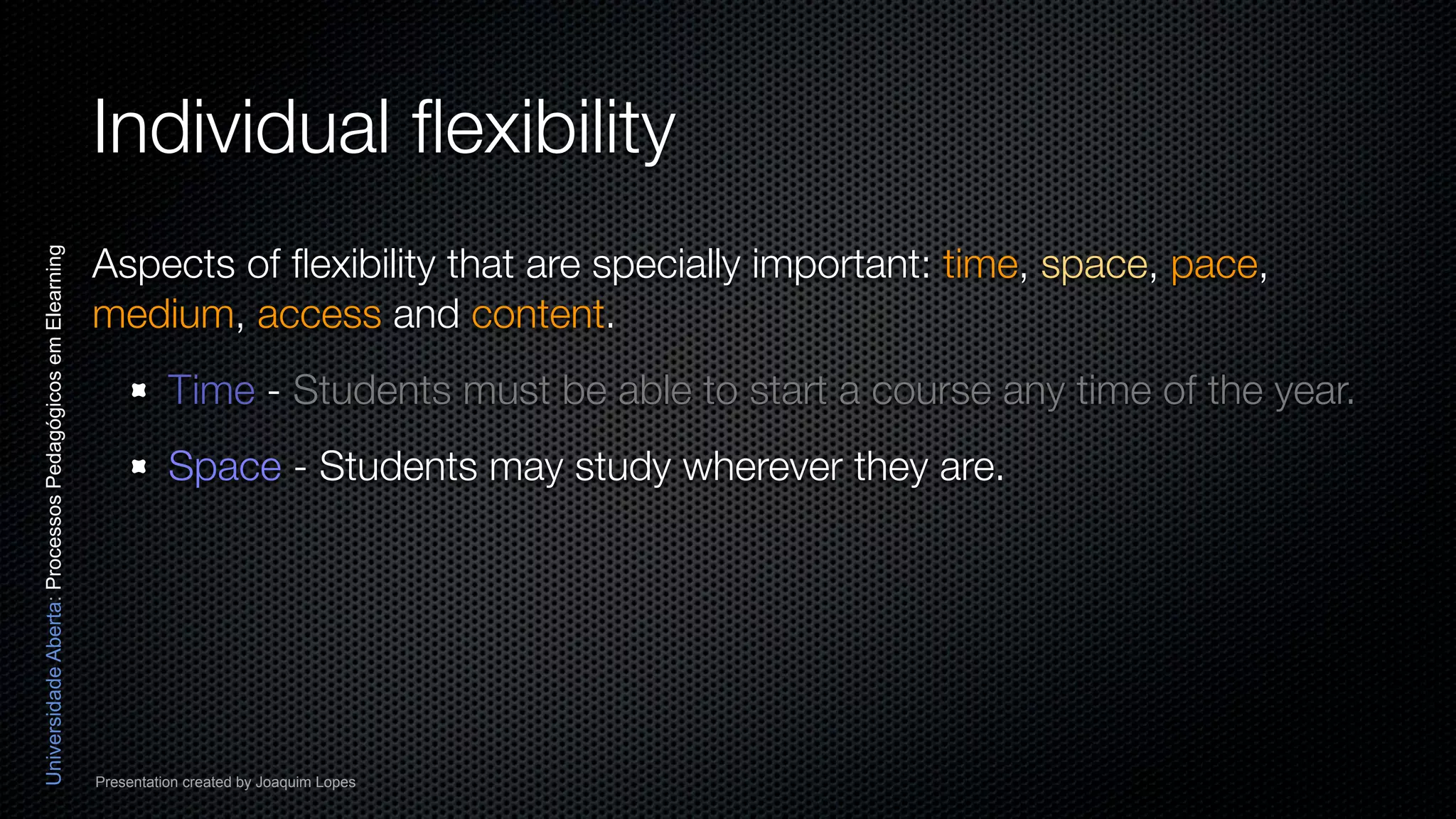 Individual ﬂexibility
                                                          Aspects of ﬂexibility that are specially important: time, space, pace,
Universidade Aberta: Processos Pedagógicos em Elearning




                                                          medium, access and content.
                                                                    Time - Students must be able to start a course any time of the year.
                                                                    Space - Students may study wherever they are.




                                                          Presentation created by Joaquim Lopes
 