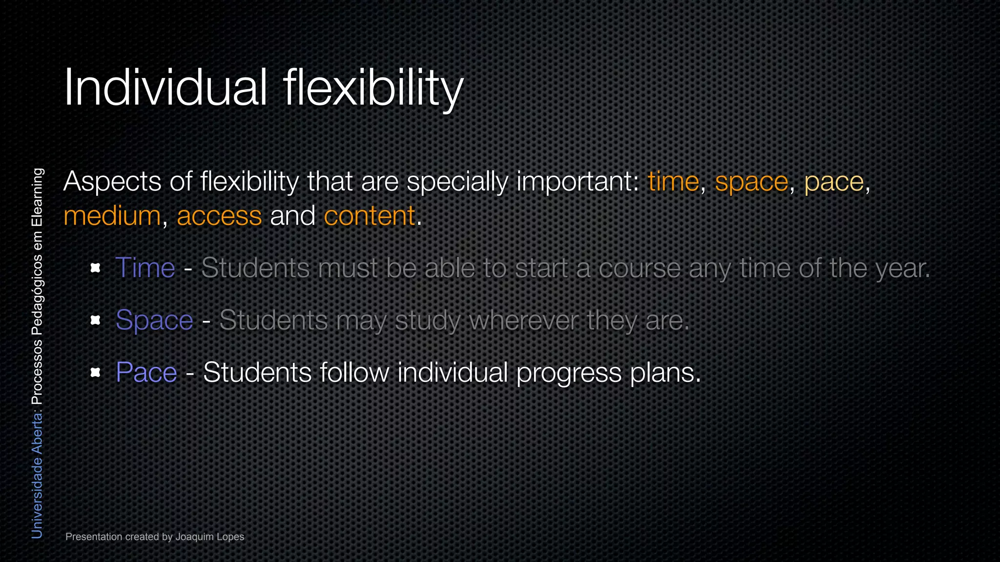 Individual ﬂexibility
                                                          Aspects of ﬂexibility that are specially important: time, space, pace,
Universidade Aberta: Processos Pedagógicos em Elearning




                                                          medium, access and content.
                                                                    Time - Students must be able to start a course any time of the year.
                                                                    Space - Students may study wherever they are.
                                                                    Pace - Students follow individual progress plans.




                                                          Presentation created by Joaquim Lopes
 