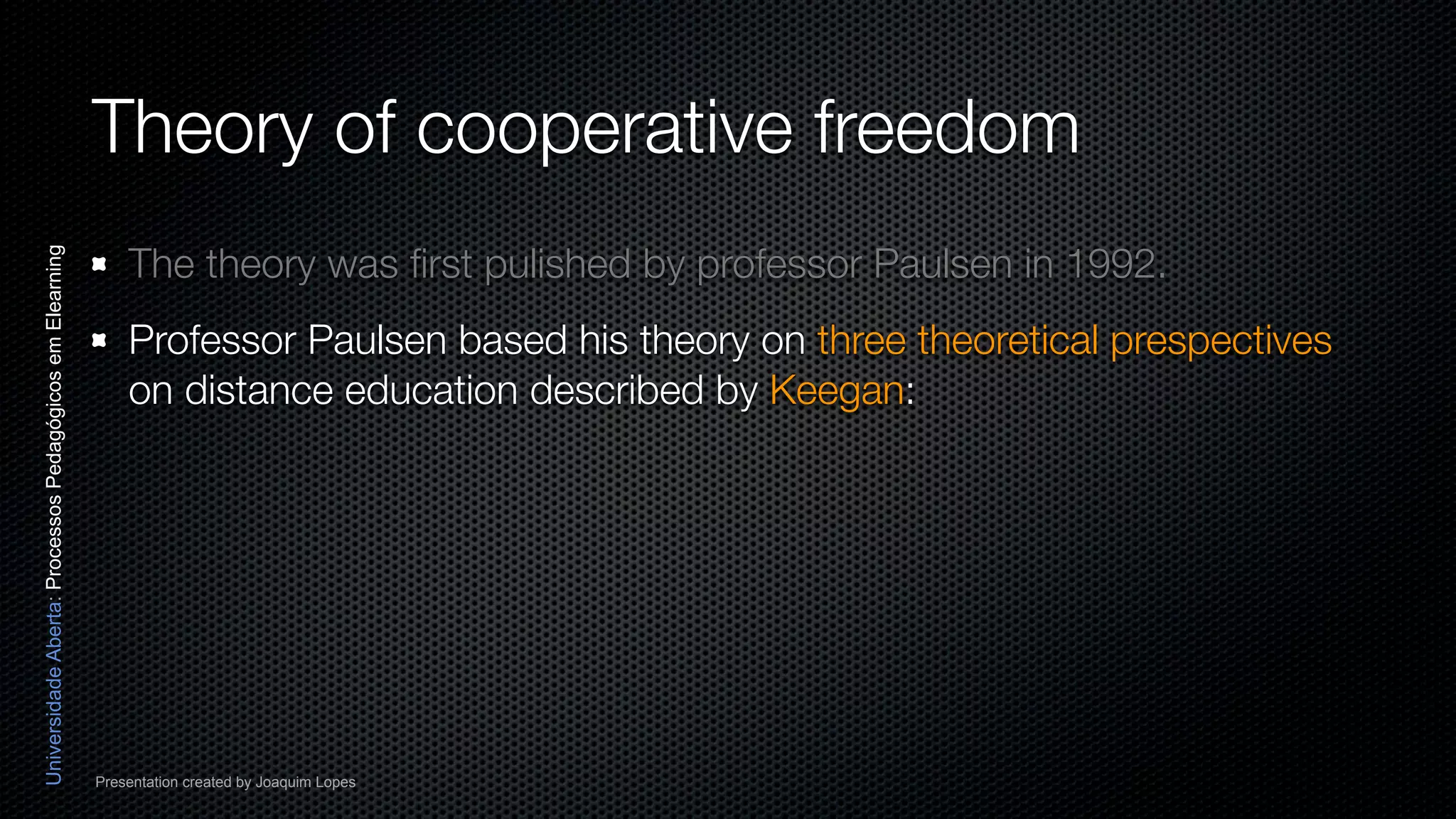Theory of cooperative freedom
                                                              The theory was ﬁrst pulished by professor Paulsen in 1992.
Universidade Aberta: Processos Pedagógicos em Elearning




                                                              Professor Paulsen based his theory on three theoretical prespectives
                                                              on distance education described by Keegan:




                                                          Presentation created by Joaquim Lopes
 