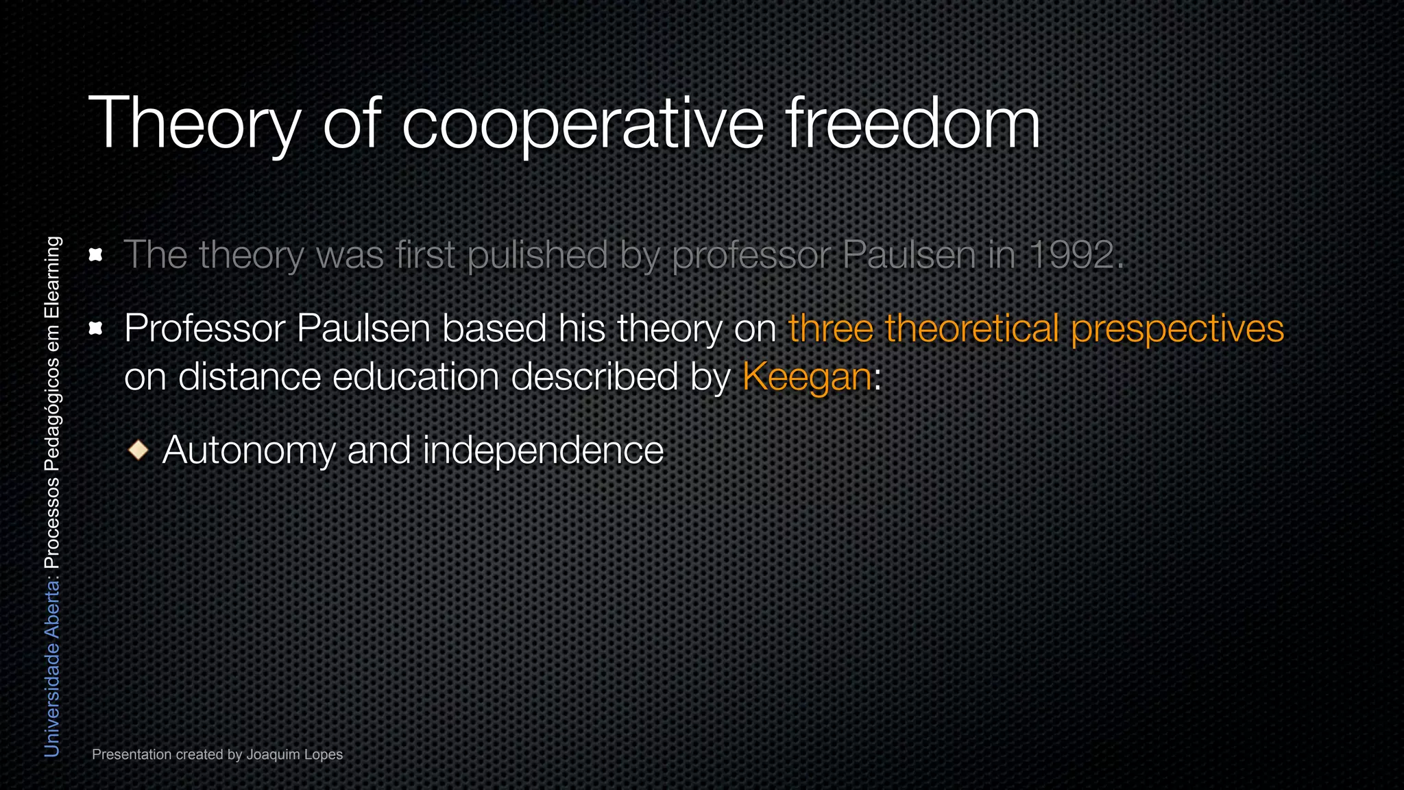 Theory of cooperative freedom
                                                              The theory was ﬁrst pulished by professor Paulsen in 1992.
Universidade Aberta: Processos Pedagógicos em Elearning




                                                              Professor Paulsen based his theory on three theoretical prespectives
                                                              on distance education described by Keegan:
                                                                    Autonomy and independence




                                                          Presentation created by Joaquim Lopes
 