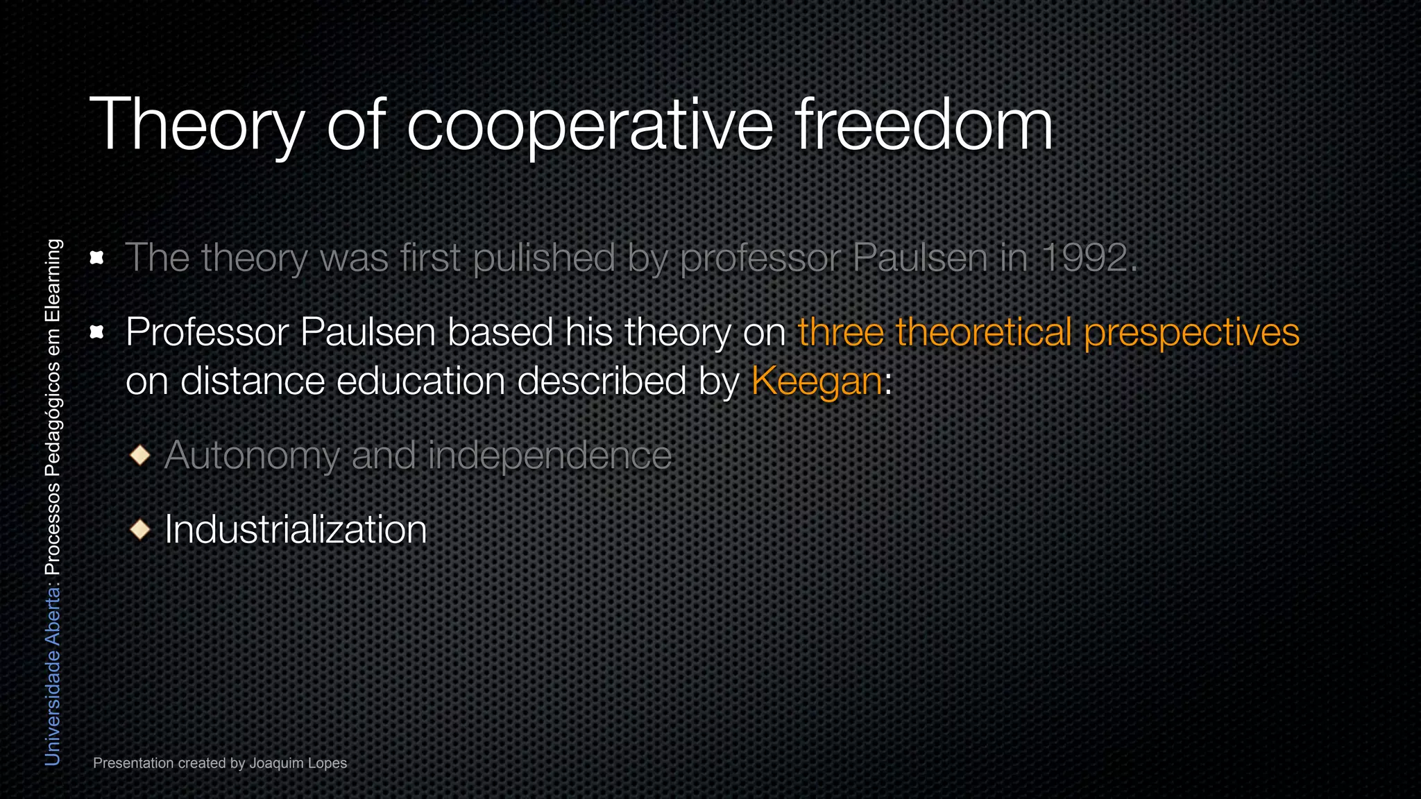 Theory of cooperative freedom
                                                              The theory was ﬁrst pulished by professor Paulsen in 1992.
Universidade Aberta: Processos Pedagógicos em Elearning




                                                              Professor Paulsen based his theory on three theoretical prespectives
                                                              on distance education described by Keegan:
                                                                    Autonomy and independence
                                                                    Industrialization




                                                          Presentation created by Joaquim Lopes
 
