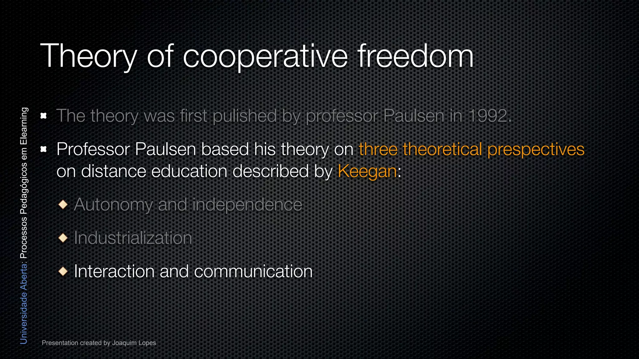 Theory of cooperative freedom
                                                              The theory was ﬁrst pulished by professor Paulsen in 1992.
Universidade Aberta: Processos Pedagógicos em Elearning




                                                              Professor Paulsen based his theory on three theoretical prespectives
                                                              on distance education described by Keegan:
                                                                    Autonomy and independence
                                                                    Industrialization
                                                                    Interaction and communication


                                                          Presentation created by Joaquim Lopes
 