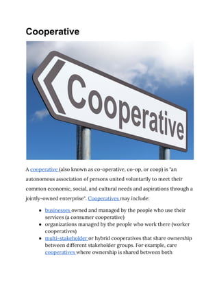 Cooperative
 
A ​cooperative ​(also known as co-operative, co-op, or coop) is "an 
autonomous association of persons united voluntarily to meet their 
common economic, social, and cultural needs and aspirations through a 
jointly-owned ​enterprise​". ​Cooperatives ​may include: 
● businesses ​owned and managed by the people who use their 
services (a consumer cooperative) 
● organizations managed by the people who work there (worker 
cooperatives) 
● multi-stakeholder ​or hybrid cooperatives that share ownership 
between different stakeholder groups. For example, care 
cooperatives ​where ownership is shared between both 
 