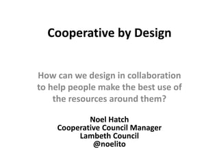 How can we design
in collaboration to
build social value?
Noel Hatch
Cooperative Council
Manager - Lambeth Council
@noelito
http://bit.ly/coopbydesign
Cooperative by
Design
 