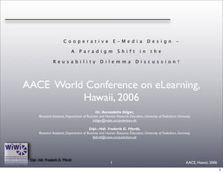 Cooperative                         E-Media               Design              -

                                 A   Paradigm                Shift           in     the

                 Reusability                     Dilemma                  Discussion?




AACE World Conference on eLearning,
          Hawaii, 2006
                                               Dr. Bernadette Dilger,
       Research Assistant, Department of Business and Human Resource Education, University of Paderborn, Germany,
                                             bdilger@notes.uni-paderborn.de

                                          Dipl.-Hdl. Frederik G. Pferdt,
       Research Assistant, Department of Business and Human Resource Education, University of Paderborn, Germany,
                                             fpferdt@notes.uni-paderborn.de




 Dipl. Hdl. Frederik G. Pferdt
                                                        1                                                    AACE, Hawaii, 2006
                                                                                                                                  1