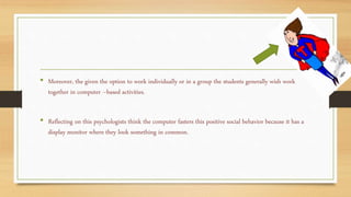 • Moreover, the given the option to work individually or in a group the students generally wish work
together in computer –based activities.
• Reflecting on this psychologists think the computer fasters this positive social behavior because it has a
display monitor where they look something in common.
 