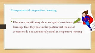 Components of cooperative Learning
•Educations are still wary about computer’s role in cooperative
learning. Thus they pose in the position that the use of
computers do not automatically result in cooperative learning .
 