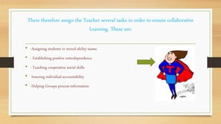 There therefore assign the Teacher several tasks in order to ensure collaborative
Learning. These are:
• -Assigning students to mixed-ability teams
• - Establishing positive enterdependence
• - Teaching cooperative social skills
• -Insuring individual accountability
• -Helping Groups process information
 