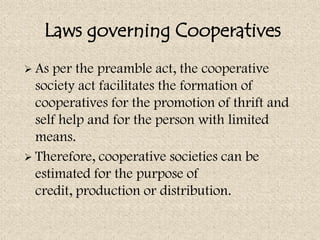Laws governing Cooperatives
 As per the preamble act, the cooperative
  society act facilitates the formation of
  cooperatives for the promotion of thrift and
  self help and for the person with limited
  means.
 Therefore, cooperative societies can be
  estimated for the purpose of
  credit, production or distribution.
 