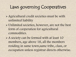 Laws governing Cooperatives
 Agricultural  credit societies must be with
  unlimited liability
 Unlimited societies, however, are not the best
  form of cooperation for agricultural
  commodities.
 A society can be formed with at least 10
  members, age above 18, all the members
  residing in same town,same tribe, class, or
  occupation unless registrar directs otherwise.
 