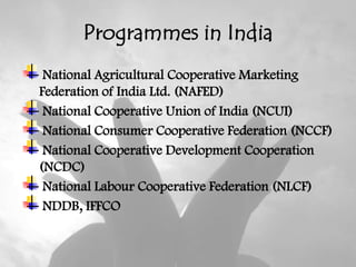 Programmes in India
 National Agricultural Cooperative Marketing
Federation of India Ltd. (NAFED)
 National Cooperative Union of India (NCUI)
 National Consumer Cooperative Federation (NCCF)
 National Cooperative Development Cooperation
(NCDC)
 National Labour Cooperative Federation (NLCF)
 NDDB, IFFCO
 