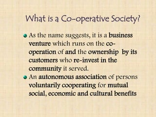 What is a Co-operative Society?
As the name suggests, it is a business
venture which runs on the co-
operation of and the ownership by its
customers who re-invest in the
community it served.
An autonomous association of persons
voluntarily cooperating for mutual
social, economic and cultural benefits
 
