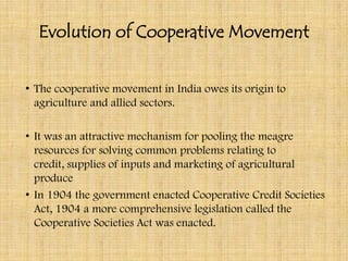 Evolution of Cooperative Movement


• The cooperative movement in India owes its origin to
  agriculture and allied sectors.

• It was an attractive mechanism for pooling the meagre
  resources for solving common problems relating to
  credit, supplies of inputs and marketing of agricultural
  produce
• In 1904 the government enacted Cooperative Credit Societies
  Act, 1904 a more comprehensive legislation called the
  Cooperative Societies Act was enacted.
 