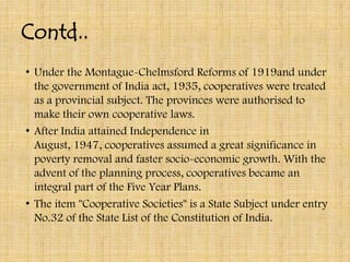 Contd..
• Under the Montague-Chelmsford Reforms of 1919and under
  the government of India act, 1935, cooperatives were treated
  as a provincial subject. The provinces were authorised to
  make their own cooperative laws.
• After India attained Independence in
  August, 1947, cooperatives assumed a great significance in
  poverty removal and faster socio-economic growth. With the
  advent of the planning process, cooperatives became an
  integral part of the Five Year Plans.
• The item "Cooperative Societies" is a State Subject under entry
  No.32 of the State List of the Constitution of India.
 
