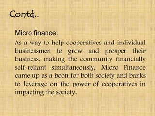 Contd..
 Micro finance:
 As a way to help cooperatives and individual
 businessmen to grow and prosper their
 business, making the community financially
 self-reliant simultaneously, Micro Finance
 came up as a boon for both society and banks
 to leverage on the power of cooperatives in
 impacting the society.
 