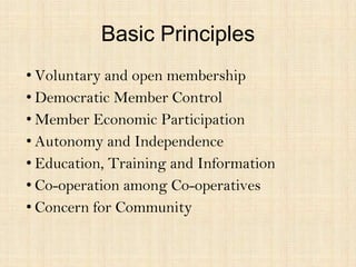 Basic Principles
• Voluntary and open membership
• Democratic Member Control
• Member Economic Participation
• Autonomy and Independence
• Education, Training and Information
• Co-operation among Co-operatives
• Concern for Community
 