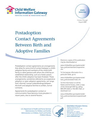 State
                                                                                     StatuteS




                                                                                  Current Through
                                                                                   August 2008




Postadoption
Contact Agreements
Between Birth and
Adoptive Families
                                                         Electronic copies of this publication
                                                         may be downloaded at

                                                         www.childwelfare.gov/systemwide/
Postadoption contact agreements are arrangements
                                                         laws_policies/statutes/cooperative.
that allow for some kind of contact between a child’s
                                                         cfm
adoptive family and members of the child’s birth
family or other persons with whom the child has an       To find statute information for a
established relationship, such as a foster parent,       particular State, go to
after the child’s adoption has been finalized. These     www.childwelfare.gov/systemwide/
arrangements, sometimes referred to as cooperative       laws_policies/state/index.cfm
adoption or open adoption agreements, can range
from informal, mutual understandings between             To find information on all the
                                                         States and territories, order a copy
the birth and adoptive families to written, formal
                                                         of the full-length PDF by calling
contracts.
                                                         800.394.3366 or 703.385.7565, or
Agreements for postadoption contact or                   download it at
communication have become more prevalent in              www.childwelfare.gov/systemwide/
recent years, due to several factors:                    laws_policies/statutes/cooperativeall.
                                                         pdf




                                                                  Child Welfare Information Gateway
                                                                  Children’s Bureau/ACYF
       U.S. Department of Health and Human Services               1250 Maryland Avenue, SW
                                                                  Eighth Floor
              Administration for Children and Families
                                                                  Washington, DC 20024
       Administration on Children, Youth and Families             703.385.7565 or 800.394.3366
                                     Children’s Bureau            Email: info@childwelfare.gov
                                                                  www.childwelfare.gov
 
