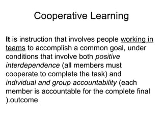 Cooperative Learning

It is instruction that involves people working in
teams to accomplish a common goal, under
conditions that involve both positive
interdependence (all members must
cooperate to complete the task) and
individual and group accountability (each
member is accountable for the complete final
).outcome
 