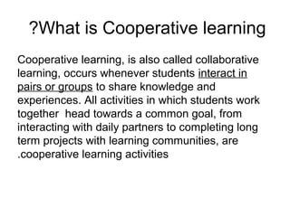 ?What is Cooperative learning
Cooperative learning, is also called collaborative
learning, occurs whenever students interact in
pairs or groups to share knowledge and
experiences. All activities in which students work
together head towards a common goal, from
interacting with daily partners to completing long
term projects with learning communities, are
.cooperative learning activities
 