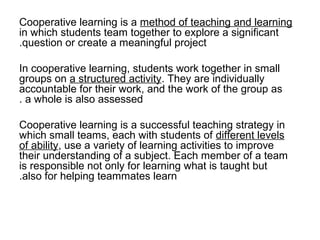 Cooperative learning is a method of teaching and learning
in which students team together to explore a significant
.question or create a meaningful project

In cooperative learning, students work together in small
groups on a structured activity. They are individually
accountable for their work, and the work of the group as
. a whole is also assessed

Cooperative learning is a successful teaching strategy in
which small teams, each with students of different levels
of ability, use a variety of learning activities to improve
their understanding of a subject. Each member of a team
is responsible not only for learning what is taught but
.also for helping teammates learn
 