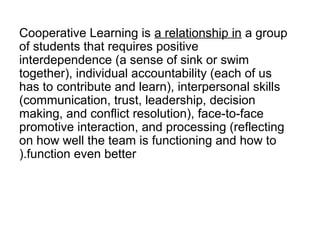 Cooperative Learning is a relationship in a group
of students that requires positive
interdependence (a sense of sink or swim
together), individual accountability (each of us
has to contribute and learn), interpersonal skills
(communication, trust, leadership, decision
making, and conflict resolution), face-to-face
promotive interaction, and processing (reflecting
on how well the team is functioning and how to
).function even better
 