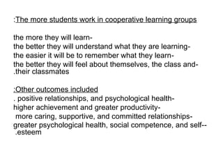 :The more students work in cooperative learning groups

the more they will learn-
the better they will understand what they are learning -
the easier it will be to remember what they learn-
the better they will feel about themselves, the class and-
.their classmates

:Other outcomes included
. positive relationships, and psychological health-
higher achievement and greater productivity-
 more caring, supportive, and committed relationships-
greater psychological health, social competence, and self--
 .esteem
 