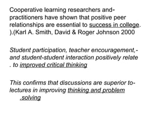 Cooperative learning researchers and-
practitioners have shown that positive peer
relationships are essential to success in college.
).(Karl A. Smith, David & Roger Johnson 2000

Student participation, teacher encouragement, -
and student-student interaction positively relate
. to improved critical thinking

This confirms that discussions are superior to-
lectures in improving thinking and problem
    .solving
 