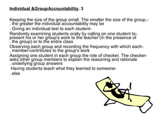 Individual &Group Accountability. 3

Keeping the size of the group small. The smaller the size of the group, -
. the greater the individual accountability may be
. Giving an individual test to each student-
Randomly examining students orally by calling on one student to -
present his or her group's work to the teacher (in the presence of
. the group( or to the entire class
Observing each group and recording the frequency with which each -
. member-contributes to the group's work
Assigning one student in each group the role of checker. The checker -
asks other group members to explain the reasoning and rationale
. underlying group answers
 Having students teach what they learned to someone-
. else

                                                                            •
 