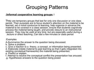 Grouping Patterns
:Informal cooperative learning groups.1

They are temporary groups that last for only one discussion or one class
period. Their purposes are to focus student’s attention on the material to be
learned, set a mood conducive to learning, help organize in advance the
material to be covered in a class session, ensure that students cognitively
process the material being taught, and provide closure to an instructional
session. They may be used at any time, but are especially useful during a
 .lecture or direct teaching ,Can last a few minutes or class period

:Examples
A-Summarize the answer to the question being discussed.
b. Solve a problem.
c. Give a reaction to a theory, a concept, or information being presented.
d. Elaborate (relate material to past learning so that it gets integrated into
existing conceptual frameworks( the material being presented.
e. Predict or explain.
f. Attempt to resolve the conceptual conflict the presentation has aroused.
.g. Hypothesize answers to the question being posed
 
