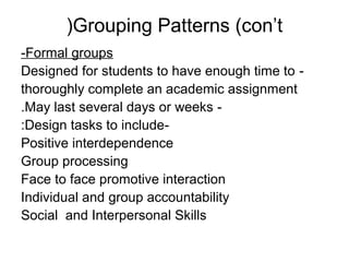 (Grouping Patterns (con’t
-Formal groups
Designed for students to have enough time to -
thoroughly complete an academic assignment
.May last several days or weeks -
:Design tasks to include-
Positive interdependence
Group processing
Face to face promotive interaction
Individual and group accountability
Social and Interpersonal Skills
 