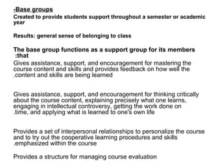 -Base groups
Created to provide students support throughout a semester or academic
year

Results: general sense of belonging to class

The base group functions as a support group for its members
 :that
Gives assistance, support, and encouragement for mastering the
course content and skills and provides feedback on how well the
.content and skills are being learned


Gives assistance, support, and encouragement for thinking critically
about the course content, explaining precisely what one learns,
engaging in intellectual controversy, getting the work done on
.time, and applying what is learned to one's own life


Provides a set of interpersonal relationships to personalize the course
and to try out the cooperative learning procedures and skills
.emphasized within the course

Provides a structure for managing course evaluation
 