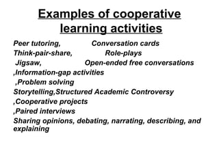 Examples of cooperative
          learning activities
Peer tutoring,         Conversation cards
Think-pair-share,           Role-plays
 Jigsaw,             Open-ended free conversations
,Information-gap activities
 ,Problem solving
Storytelling,Structured Academic Controversy
,Cooperative projects
,Paired interviews
Sharing opinions, debating, narrating, describing, and
explaining
 