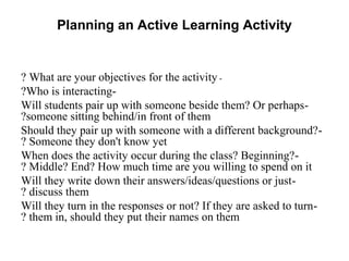 Planning an Active Learning Activity


? What are your objectives for the activity -
?Who is interacting-
Will students pair up with someone beside them? Or perhaps-
?someone sitting behind/in front of them
Should they pair up with someone with a different background?-
? Someone they don't know yet
When does the activity occur during the class? Beginning? -
? Middle? End? How much time are you willing to spend on it
Will they write down their answers/ideas/questions or just-
? discuss them
Will they turn in the responses or not? If they are asked to turn-
? them in, should they put their names on them
 