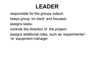 LEADER
responsible for the groups output-
keeps group ‘on track’ and focused-
assigns tasks-
controls the direction of the project-
assigns additional roles, such as ‘experimenter’ -
’or ‘equipment manager
 