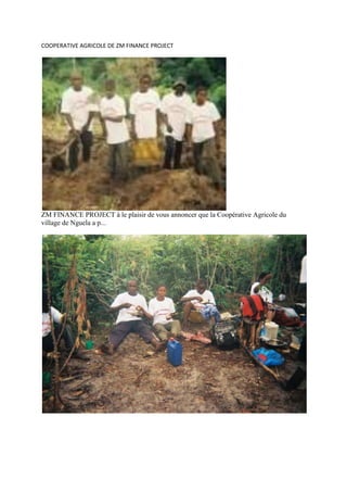 COOPERATIVE AGRICOLE DE ZM FINANCE PROJECT<br />lefttopZM FINANCE PROJECT à le plaisir de vous annoncer que la Coopérative Agricole du village de Nguela a p...u obtenir un petit financement pour la production de manioc ( foufou ).Deux  photos de quelques membres au champ.Nos sincères remerciements pour vos dons.<br />