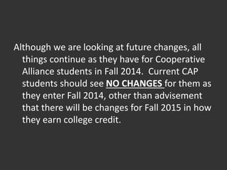 Although we are looking at future changes, all
things continue as they have for Cooperative
Alliance students in Fall 2014. Current CAP
students should see NO CHANGES for them as
they enter Fall 2014, other than advisement
that there will be changes for Fall 2015 in how
they earn college credit.
 
