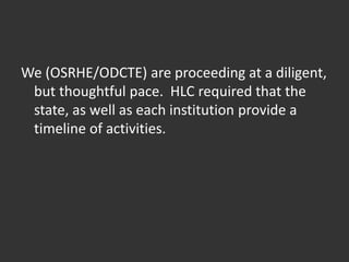 We (OSRHE/ODCTE) are proceeding at a diligent,
but thoughtful pace. HLC required that the
state, as well as each institution provide a
timeline of activities.
 