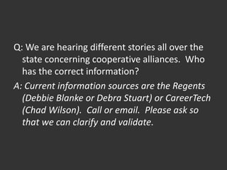 Q: We are hearing different stories all over the
state concerning cooperative alliances. Who
has the correct information?
A: Current information sources are the Regents
(Debbie Blanke or Debra Stuart) or CareerTech
(Chad Wilson). Call or email. Please ask so
that we can clarify and validate.
 