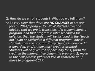 Q: How do we enroll students? What do we tell them?
A: Be very clear that there are NO CHANGES in process
for Fall 2014/Spring 2015. NEW students must be
advised that we are in transition. If a student starts a
program, and that program is later scheduled for
deletion, then the student will be included in the “teach
out” plan or advised to a different program. Advise
students that the programs may change in how credit
is awarded, and/or how much credit is granted.
Students will be given the opportunity to: 1) finish the
credit in the manner they began the program; 2) move
to the new process (whether PLA or contract); or 3)
move to a different CAP.
 