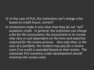 Q: In the case of PLA, the institution can’t charge a fee
based on credit hours, correct?
A: Institutions make it very clear that they do not “sell”
academic credit. In general, the institution can charge
a fee for the assessment; the assessment or its review
may vary in cost dependent on the time and expertise
required for the review process. Also note that, in the
case of a portfolio, the student may pay for a review
even if no credit is awarded based on that review. The
statewide PLA inventory under development should
minimize the review costs.
 