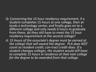 Q: Concerning the 15 hour residency requirement, if a
student completes 15 hours at one college, then at-
tends a technology center, and finally goes on to a
different college and only needs 6 hours to graduate
from there, do they still have to meet the 15 hour
residency requirement at the second college?
A: 15 hours of the associate’s degree must be earned at
the college that will award the degree. PLA does NOT
count as resident credit; con-tract credit does. If a
student changes colleges, the student would still have
to complete 15 hours in residence at that next college
for the degree to be awarded from that college.
 