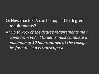 Q: How much PLA can be applied to degree
requirements?
A: Up to 75% of the degree requirements may
come from PLA. Stu-dents must complete a
minimum of 12 hours earned at the college
be-fore the PLA is transcripted.
 