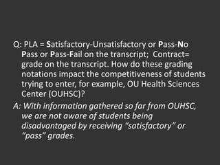 Q: PLA = Satisfactory-Unsatisfactory or Pass-No
Pass or Pass-Fail on the transcript; Contract=
grade on the transcript. How do these grading
notations impact the competitiveness of students
trying to enter, for example, OU Health Sciences
Center (OUHSC)?
A: With information gathered so far from OUHSC,
we are not aware of students being
disadvantaged by receiving “satisfactory” or
“pass” grades.
 