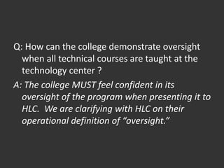 Q: How can the college demonstrate oversight
when all technical courses are taught at the
technology center ?
A: The college MUST feel confident in its
oversight of the program when presenting it to
HLC. We are clarifying with HLC on their
operational definition of “oversight.”
 