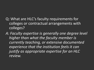 Q: What are HLC’s faculty requirements for
colleges or contractual arrangements with
colleges?
A: Faculty expertise is generally one degree level
higher than what the faculty member is
currently teaching, or extensive documented
experience that the institution feels it can
justify as appropriate expertise for an HLC
review.
 