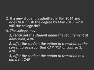 Q. If a new student is admitted in Fall 2014 and
does NOT finish the degree by May 2015, what
will the college do?
A. The college may:
1) teach out the student under the requirement at
admission; AND
2) offer the student the option to transition to the
current process for that CAP (PLA or contract);
AND
3) offer the student the option to transition to a
different CAP.
 