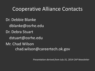 Cooperative Alliance Contacts
Dr. Debbie Blanke
dblanke@osrhe.edu
Dr. Debra Stuart
dstuart@osrhe.edu
Mr. Chad Wilson
chad.wilson@careertech.ok.gov
Presentation derived from July 31, 2014 CAP Newsletter
 